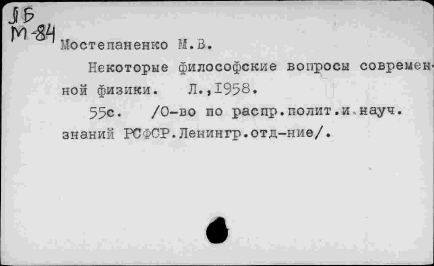 ﻿J £
Мостепаненко M.B.
Некоторые философские вопросы современ ной физики. Л.,1958.
55с.	/0-во по распр.полит.и науч,
знаний РСФСР.Ленингр.отд-ние/.